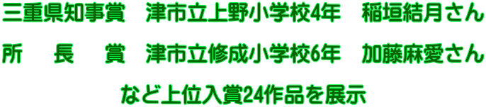 三重県知事賞 津市立上野小学校4年 稲垣結月さん 所 長 賞 津市立修成小学校6年 加藤麻愛さん など上位入賞24作品を展示