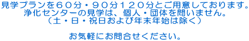 見学プランを６０分・９０分１２０分とご用意しております。 浄化センターの見学は、個人・団体を問いません。 （土・日・祝日および年末年始は除く）  お気軽にお問合せください。