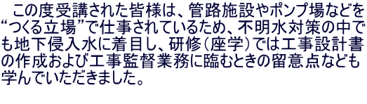 　この度受講された皆様は、管路施設やポンプ場などを “つくる立場”で仕事されているため、不明水対策の中で も地下侵入水に着目し、研修（座学）では工事設計書 の作成および工事監督業務に臨むときの留意点なども 学んでいただきました。 