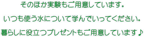 そのほか実験もご用意しています。 いつも使う水について学んでいってください。 暮らしに役立つプレゼントもご用意しています♪