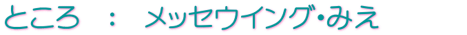 ところ　：　メッセウイング・みえ　　　