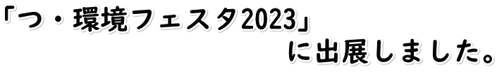 「つ・環境フェスタ2023」　 　　　　　　　　　　に出展しました。