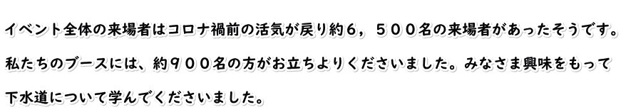  イベント全体の来場者はコロナ禍前の活気が戻り約６，５００名の来場者があったそうです。  私たちのブースには、約９００名の方がお立ちよりくださいました。みなさま興味をもって  下水道について学んでくださいました。