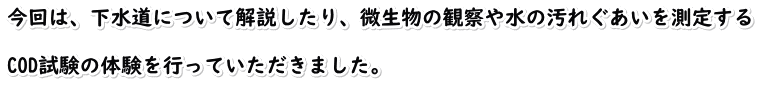 今回は、下水道について解説したり、微生物の観察や水の汚れぐあいを測定する  COD試験の体験を行っていただきました。
